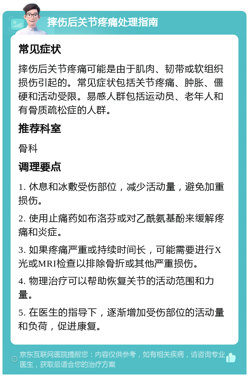 摔伤后关节疼痛处理指南 常见症状 摔伤后关节疼痛可能是由于肌肉、韧带或软组织损伤引起的。常见症状包括关节疼痛、肿胀、僵硬和活动受限。易感人群包括运动员、老年人和有骨质疏松症的人群。 推荐科室 骨科 调理要点 1. 休息和冰敷受伤部位，减少活动量，避免加重损伤。 2. 使用止痛药如布洛芬或对乙酰氨基酚来缓解疼痛和炎症。 3. 如果疼痛严重或持续时间长，可能需要进行X光或MRI检查以排除骨折或其他严重损伤。 4. 物理治疗可以帮助恢复关节的活动范围和力量。 5. 在医生的指导下，逐渐增加受伤部位的活动量和负荷，促进康复。