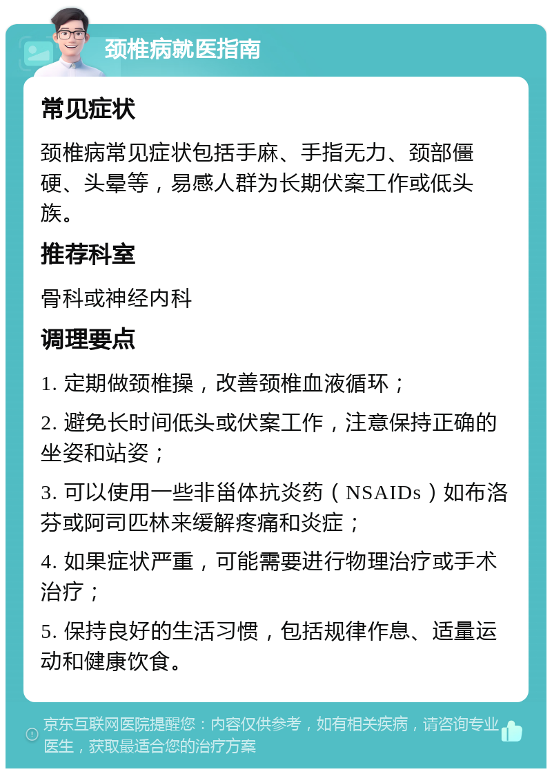 颈椎病就医指南 常见症状 颈椎病常见症状包括手麻、手指无力、颈部僵硬、头晕等，易感人群为长期伏案工作或低头族。 推荐科室 骨科或神经内科 调理要点 1. 定期做颈椎操，改善颈椎血液循环； 2. 避免长时间低头或伏案工作，注意保持正确的坐姿和站姿； 3. 可以使用一些非甾体抗炎药（NSAIDs）如布洛芬或阿司匹林来缓解疼痛和炎症； 4. 如果症状严重，可能需要进行物理治疗或手术治疗； 5. 保持良好的生活习惯，包括规律作息、适量运动和健康饮食。