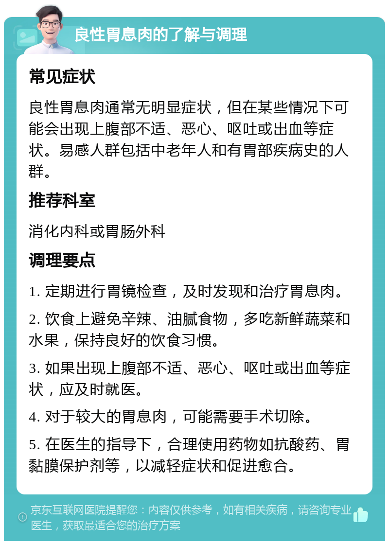 良性胃息肉的了解与调理 常见症状 良性胃息肉通常无明显症状，但在某些情况下可能会出现上腹部不适、恶心、呕吐或出血等症状。易感人群包括中老年人和有胃部疾病史的人群。 推荐科室 消化内科或胃肠外科 调理要点 1. 定期进行胃镜检查，及时发现和治疗胃息肉。 2. 饮食上避免辛辣、油腻食物，多吃新鲜蔬菜和水果，保持良好的饮食习惯。 3. 如果出现上腹部不适、恶心、呕吐或出血等症状，应及时就医。 4. 对于较大的胃息肉，可能需要手术切除。 5. 在医生的指导下，合理使用药物如抗酸药、胃黏膜保护剂等，以减轻症状和促进愈合。