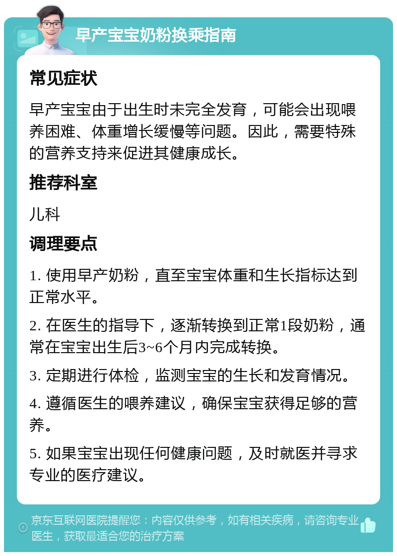 早产宝宝奶粉换乘指南 常见症状 早产宝宝由于出生时未完全发育，可能会出现喂养困难、体重增长缓慢等问题。因此，需要特殊的营养支持来促进其健康成长。 推荐科室 儿科 调理要点 1. 使用早产奶粉，直至宝宝体重和生长指标达到正常水平。 2. 在医生的指导下，逐渐转换到正常1段奶粉，通常在宝宝出生后3~6个月内完成转换。 3. 定期进行体检，监测宝宝的生长和发育情况。 4. 遵循医生的喂养建议，确保宝宝获得足够的营养。 5. 如果宝宝出现任何健康问题，及时就医并寻求专业的医疗建议。