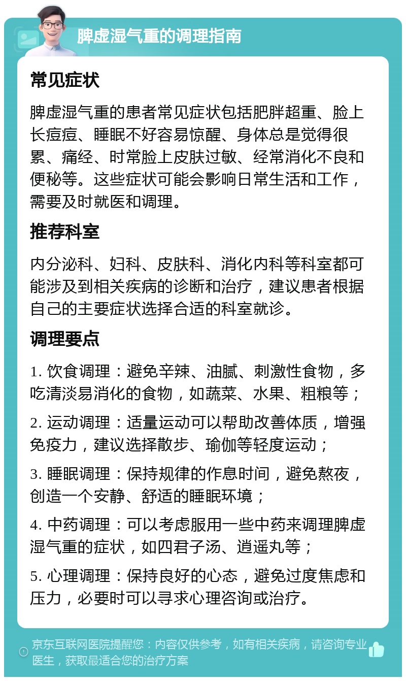 脾虚湿气重的调理指南 常见症状 脾虚湿气重的患者常见症状包括肥胖超重、脸上长痘痘、睡眠不好容易惊醒、身体总是觉得很累、痛经、时常脸上皮肤过敏、经常消化不良和便秘等。这些症状可能会影响日常生活和工作，需要及时就医和调理。 推荐科室 内分泌科、妇科、皮肤科、消化内科等科室都可能涉及到相关疾病的诊断和治疗，建议患者根据自己的主要症状选择合适的科室就诊。 调理要点 1. 饮食调理：避免辛辣、油腻、刺激性食物，多吃清淡易消化的食物，如蔬菜、水果、粗粮等； 2. 运动调理：适量运动可以帮助改善体质，增强免疫力，建议选择散步、瑜伽等轻度运动； 3. 睡眠调理：保持规律的作息时间，避免熬夜，创造一个安静、舒适的睡眠环境； 4. 中药调理：可以考虑服用一些中药来调理脾虚湿气重的症状，如四君子汤、逍遥丸等； 5. 心理调理：保持良好的心态，避免过度焦虑和压力，必要时可以寻求心理咨询或治疗。