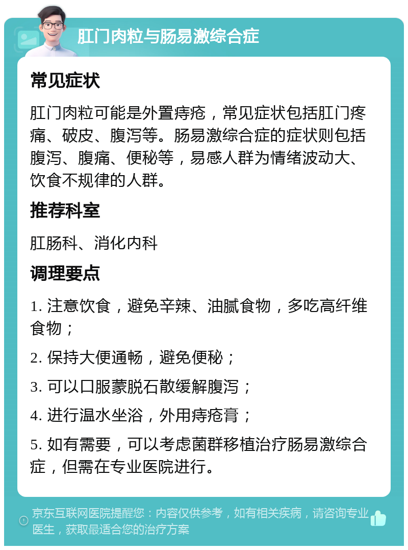 肛门肉粒与肠易激综合症 常见症状 肛门肉粒可能是外置痔疮，常见症状包括肛门疼痛、破皮、腹泻等。肠易激综合症的症状则包括腹泻、腹痛、便秘等，易感人群为情绪波动大、饮食不规律的人群。 推荐科室 肛肠科、消化内科 调理要点 1. 注意饮食，避免辛辣、油腻食物，多吃高纤维食物； 2. 保持大便通畅，避免便秘； 3. 可以口服蒙脱石散缓解腹泻； 4. 进行温水坐浴，外用痔疮膏； 5. 如有需要，可以考虑菌群移植治疗肠易激综合症，但需在专业医院进行。