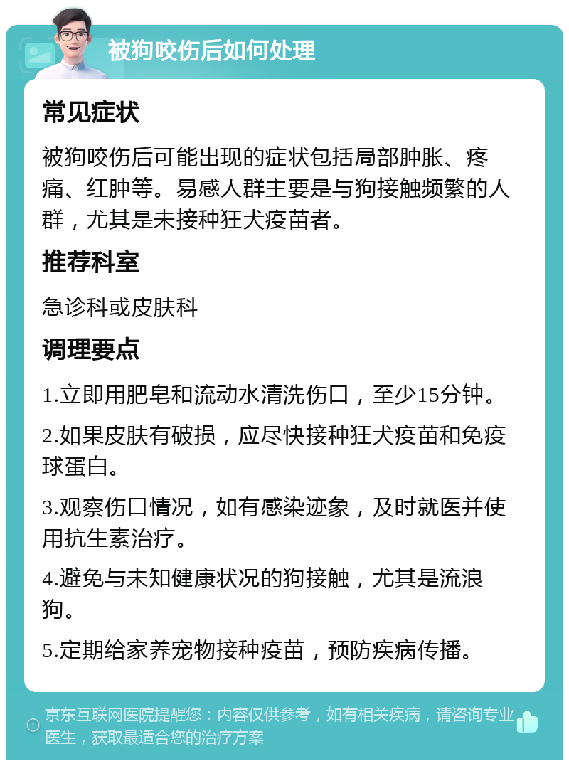 被狗咬伤后如何处理 常见症状 被狗咬伤后可能出现的症状包括局部肿胀、疼痛、红肿等。易感人群主要是与狗接触频繁的人群，尤其是未接种狂犬疫苗者。 推荐科室 急诊科或皮肤科 调理要点 1.立即用肥皂和流动水清洗伤口，至少15分钟。 2.如果皮肤有破损，应尽快接种狂犬疫苗和免疫球蛋白。 3.观察伤口情况，如有感染迹象，及时就医并使用抗生素治疗。 4.避免与未知健康状况的狗接触，尤其是流浪狗。 5.定期给家养宠物接种疫苗，预防疾病传播。