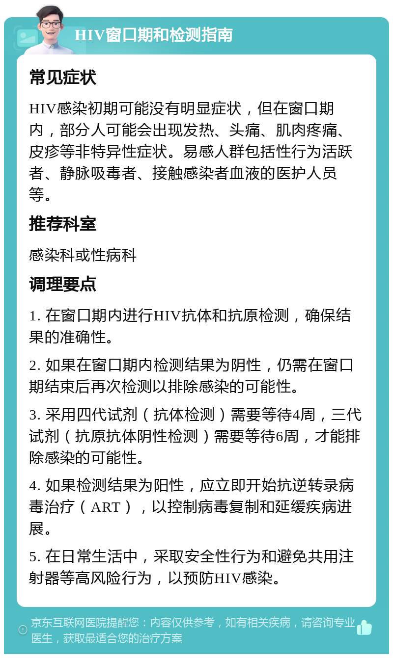 HIV窗口期和检测指南 常见症状 HIV感染初期可能没有明显症状，但在窗口期内，部分人可能会出现发热、头痛、肌肉疼痛、皮疹等非特异性症状。易感人群包括性行为活跃者、静脉吸毒者、接触感染者血液的医护人员等。 推荐科室 感染科或性病科 调理要点 1. 在窗口期内进行HIV抗体和抗原检测，确保结果的准确性。 2. 如果在窗口期内检测结果为阴性，仍需在窗口期结束后再次检测以排除感染的可能性。 3. 采用四代试剂（抗体检测）需要等待4周，三代试剂（抗原抗体阴性检测）需要等待6周，才能排除感染的可能性。 4. 如果检测结果为阳性，应立即开始抗逆转录病毒治疗（ART），以控制病毒复制和延缓疾病进展。 5. 在日常生活中，采取安全性行为和避免共用注射器等高风险行为，以预防HIV感染。