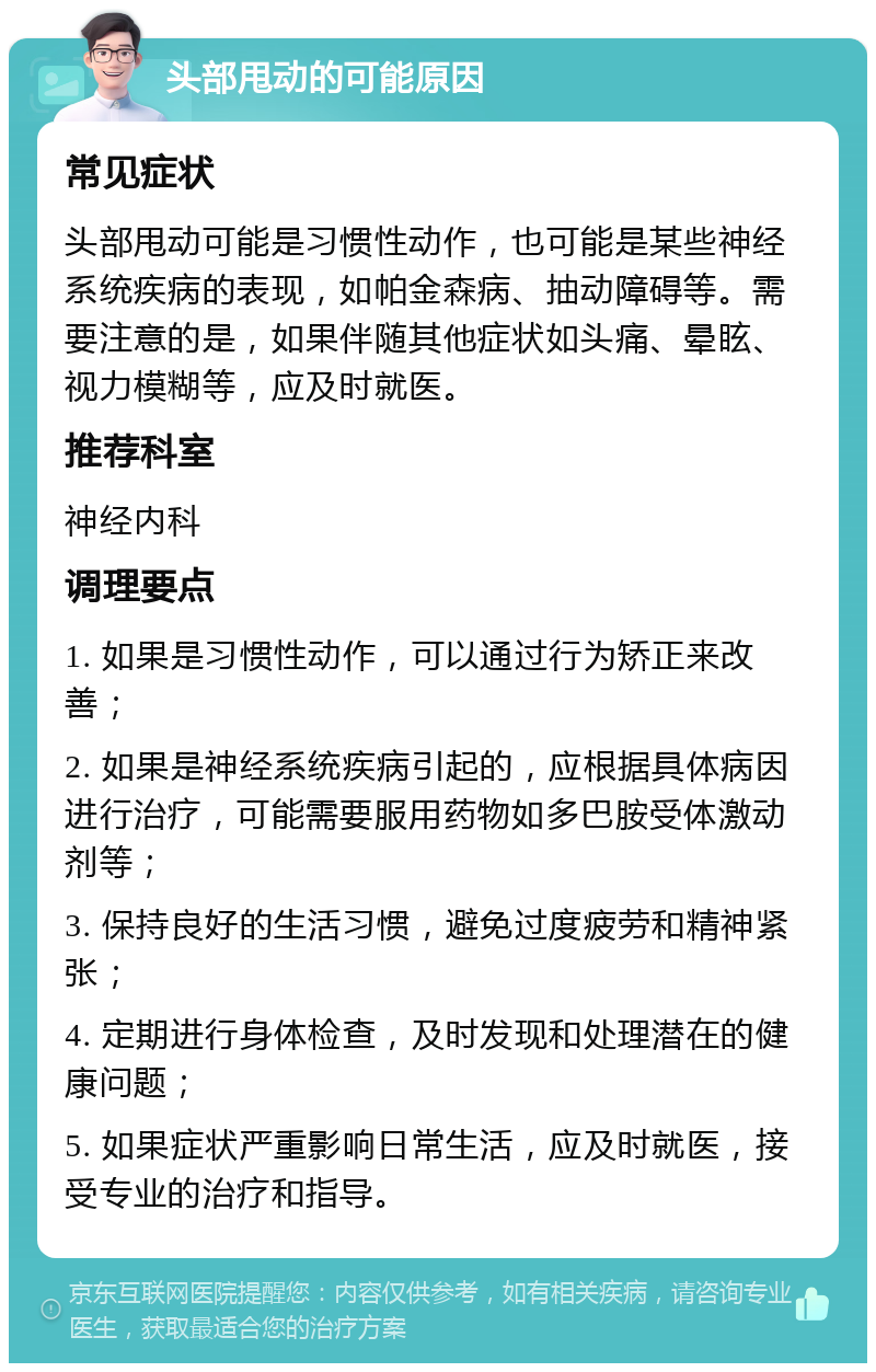 头部甩动的可能原因 常见症状 头部甩动可能是习惯性动作，也可能是某些神经系统疾病的表现，如帕金森病、抽动障碍等。需要注意的是，如果伴随其他症状如头痛、晕眩、视力模糊等，应及时就医。 推荐科室 神经内科 调理要点 1. 如果是习惯性动作，可以通过行为矫正来改善； 2. 如果是神经系统疾病引起的，应根据具体病因进行治疗，可能需要服用药物如多巴胺受体激动剂等； 3. 保持良好的生活习惯，避免过度疲劳和精神紧张； 4. 定期进行身体检查，及时发现和处理潜在的健康问题； 5. 如果症状严重影响日常生活，应及时就医，接受专业的治疗和指导。