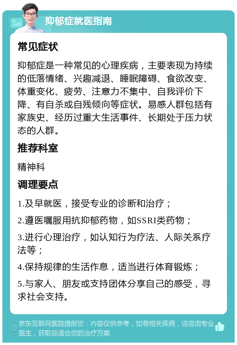 抑郁症就医指南 常见症状 抑郁症是一种常见的心理疾病，主要表现为持续的低落情绪、兴趣减退、睡眠障碍、食欲改变、体重变化、疲劳、注意力不集中、自我评价下降、有自杀或自残倾向等症状。易感人群包括有家族史、经历过重大生活事件、长期处于压力状态的人群。 推荐科室 精神科 调理要点 1.及早就医，接受专业的诊断和治疗； 2.遵医嘱服用抗抑郁药物，如SSRI类药物； 3.进行心理治疗，如认知行为疗法、人际关系疗法等； 4.保持规律的生活作息，适当进行体育锻炼； 5.与家人、朋友或支持团体分享自己的感受，寻求社会支持。