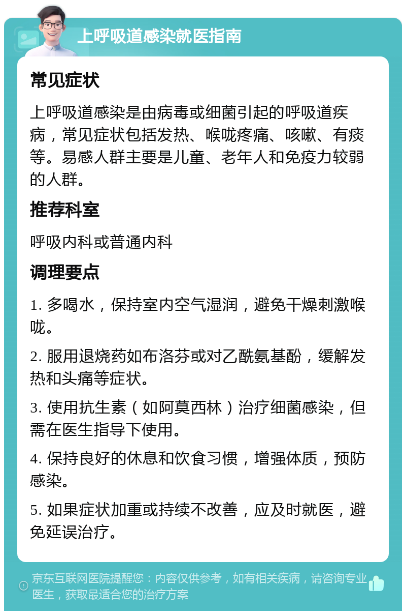 上呼吸道感染就医指南 常见症状 上呼吸道感染是由病毒或细菌引起的呼吸道疾病，常见症状包括发热、喉咙疼痛、咳嗽、有痰等。易感人群主要是儿童、老年人和免疫力较弱的人群。 推荐科室 呼吸内科或普通内科 调理要点 1. 多喝水，保持室内空气湿润，避免干燥刺激喉咙。 2. 服用退烧药如布洛芬或对乙酰氨基酚，缓解发热和头痛等症状。 3. 使用抗生素（如阿莫西林）治疗细菌感染，但需在医生指导下使用。 4. 保持良好的休息和饮食习惯，增强体质，预防感染。 5. 如果症状加重或持续不改善，应及时就医，避免延误治疗。