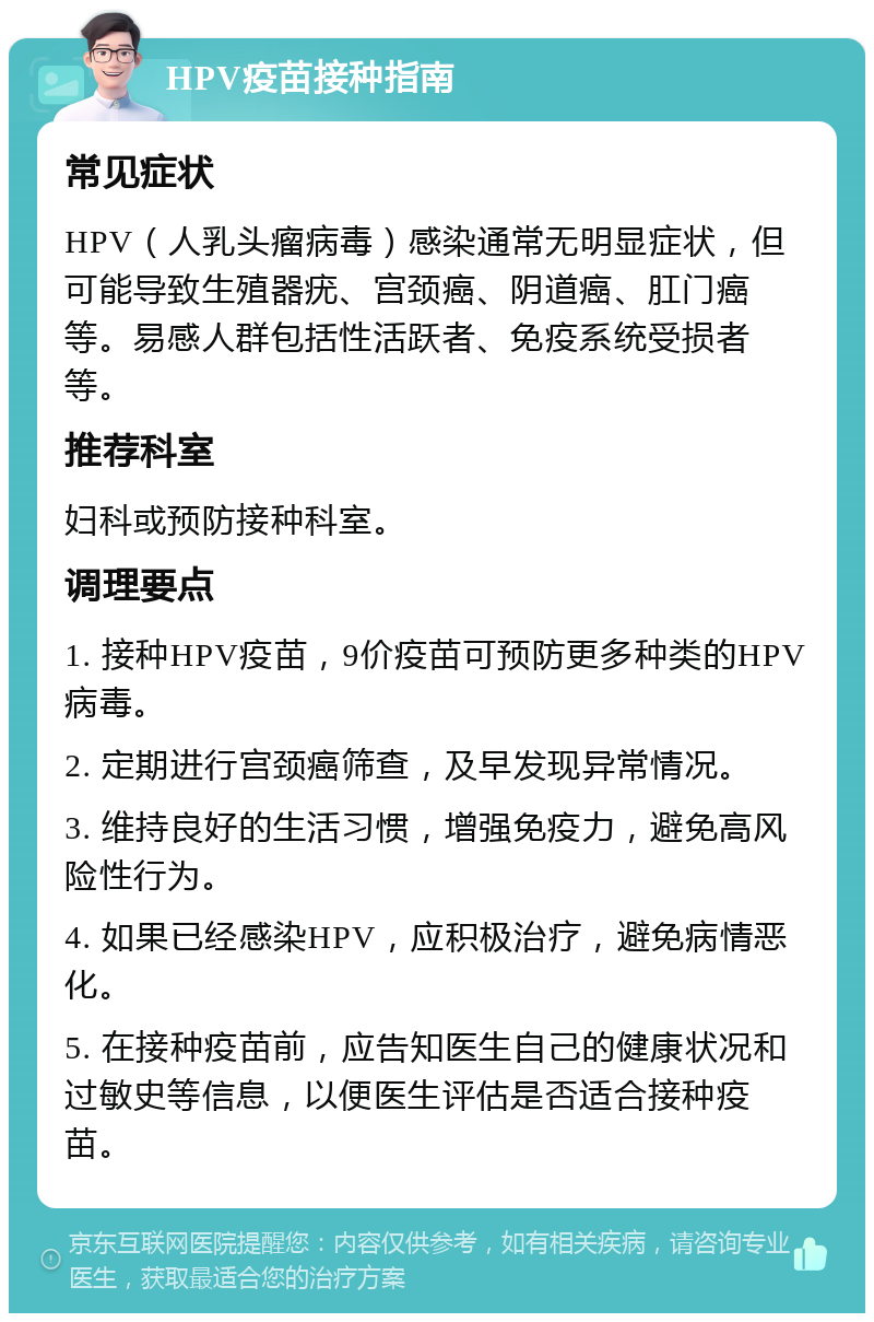 HPV疫苗接种指南 常见症状 HPV（人乳头瘤病毒）感染通常无明显症状，但可能导致生殖器疣、宫颈癌、阴道癌、肛门癌等。易感人群包括性活跃者、免疫系统受损者等。 推荐科室 妇科或预防接种科室。 调理要点 1. 接种HPV疫苗，9价疫苗可预防更多种类的HPV病毒。 2. 定期进行宫颈癌筛查，及早发现异常情况。 3. 维持良好的生活习惯，增强免疫力，避免高风险性行为。 4. 如果已经感染HPV，应积极治疗，避免病情恶化。 5. 在接种疫苗前，应告知医生自己的健康状况和过敏史等信息，以便医生评估是否适合接种疫苗。