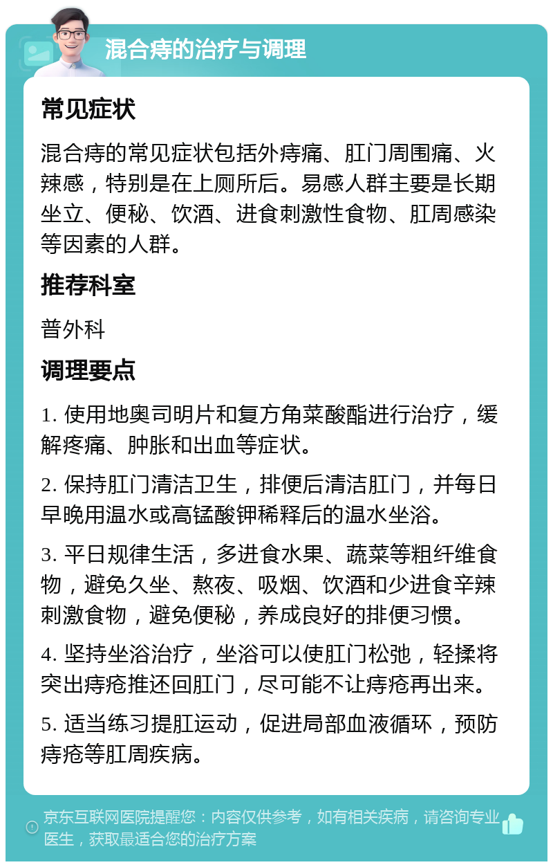 混合痔的治疗与调理 常见症状 混合痔的常见症状包括外痔痛、肛门周围痛、火辣感，特别是在上厕所后。易感人群主要是长期坐立、便秘、饮酒、进食刺激性食物、肛周感染等因素的人群。 推荐科室 普外科 调理要点 1. 使用地奥司明片和复方角菜酸酯进行治疗，缓解疼痛、肿胀和出血等症状。 2. 保持肛门清洁卫生，排便后清洁肛门，并每日早晚用温水或高锰酸钾稀释后的温水坐浴。 3. 平日规律生活，多进食水果、蔬菜等粗纤维食物，避免久坐、熬夜、吸烟、饮酒和少进食辛辣刺激食物，避免便秘，养成良好的排便习惯。 4. 坚持坐浴治疗，坐浴可以使肛门松弛，轻揉将突出痔疮推还回肛门，尽可能不让痔疮再出来。 5. 适当练习提肛运动，促进局部血液循环，预防痔疮等肛周疾病。