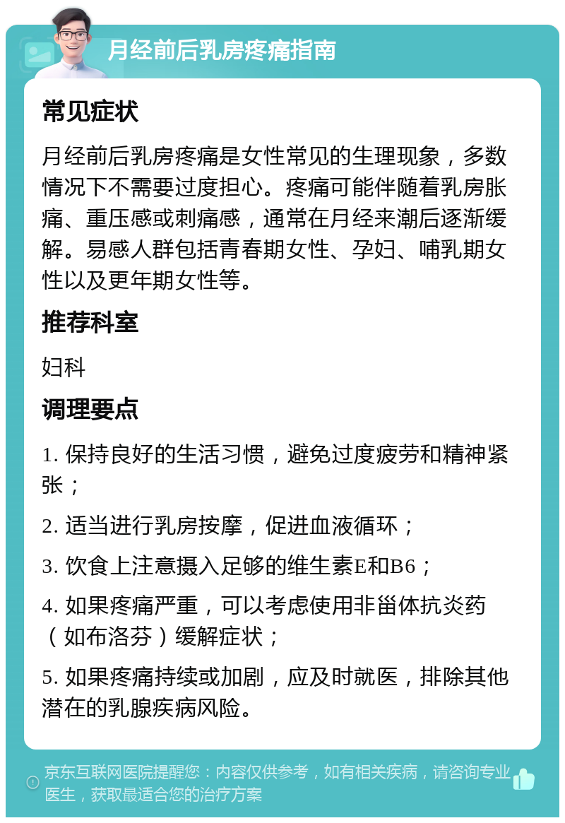 月经前后乳房疼痛指南 常见症状 月经前后乳房疼痛是女性常见的生理现象，多数情况下不需要过度担心。疼痛可能伴随着乳房胀痛、重压感或刺痛感，通常在月经来潮后逐渐缓解。易感人群包括青春期女性、孕妇、哺乳期女性以及更年期女性等。 推荐科室 妇科 调理要点 1. 保持良好的生活习惯，避免过度疲劳和精神紧张； 2. 适当进行乳房按摩，促进血液循环； 3. 饮食上注意摄入足够的维生素E和B6； 4. 如果疼痛严重，可以考虑使用非甾体抗炎药（如布洛芬）缓解症状； 5. 如果疼痛持续或加剧，应及时就医，排除其他潜在的乳腺疾病风险。