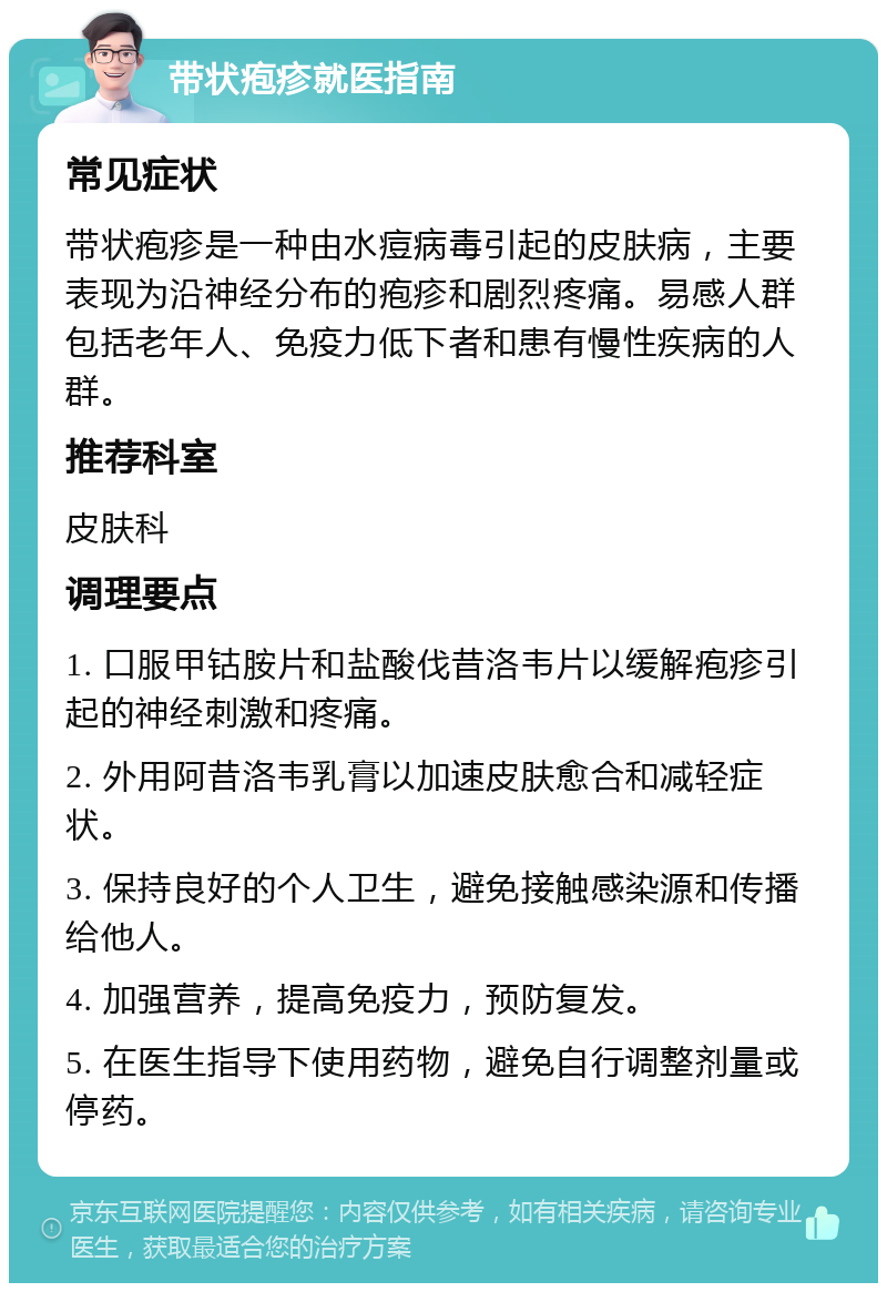 带状疱疹就医指南 常见症状 带状疱疹是一种由水痘病毒引起的皮肤病，主要表现为沿神经分布的疱疹和剧烈疼痛。易感人群包括老年人、免疫力低下者和患有慢性疾病的人群。 推荐科室 皮肤科 调理要点 1. 口服甲钴胺片和盐酸伐昔洛韦片以缓解疱疹引起的神经刺激和疼痛。 2. 外用阿昔洛韦乳膏以加速皮肤愈合和减轻症状。 3. 保持良好的个人卫生，避免接触感染源和传播给他人。 4. 加强营养，提高免疫力，预防复发。 5. 在医生指导下使用药物，避免自行调整剂量或停药。