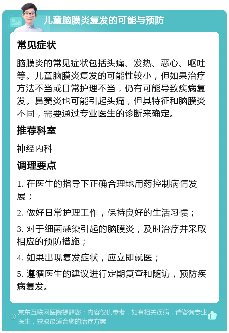 儿童脑膜炎复发的可能与预防 常见症状 脑膜炎的常见症状包括头痛、发热、恶心、呕吐等。儿童脑膜炎复发的可能性较小，但如果治疗方法不当或日常护理不当，仍有可能导致疾病复发。鼻窦炎也可能引起头痛，但其特征和脑膜炎不同，需要通过专业医生的诊断来确定。 推荐科室 神经内科 调理要点 1. 在医生的指导下正确合理地用药控制病情发展； 2. 做好日常护理工作，保持良好的生活习惯； 3. 对于细菌感染引起的脑膜炎，及时治疗并采取相应的预防措施； 4. 如果出现复发症状，应立即就医； 5. 遵循医生的建议进行定期复查和随访，预防疾病复发。