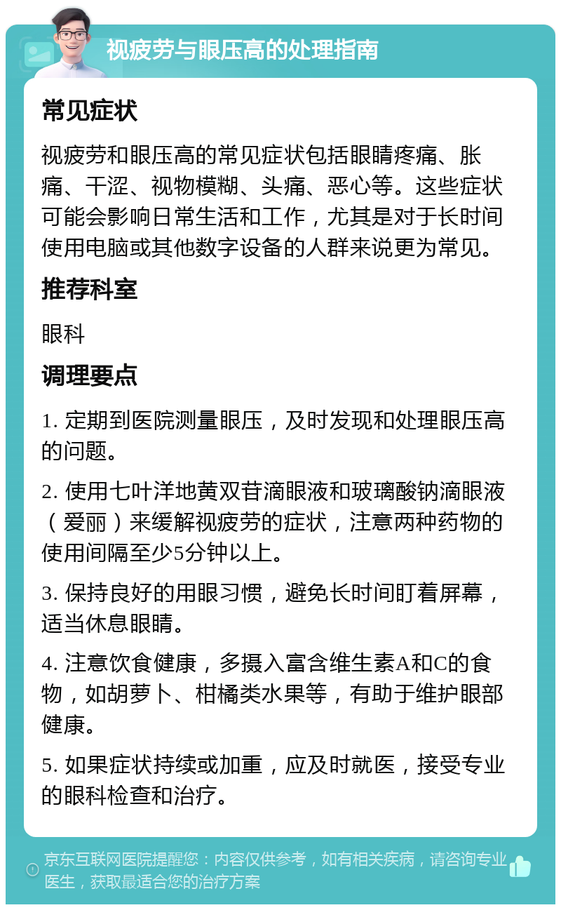 视疲劳与眼压高的处理指南 常见症状 视疲劳和眼压高的常见症状包括眼睛疼痛、胀痛、干涩、视物模糊、头痛、恶心等。这些症状可能会影响日常生活和工作，尤其是对于长时间使用电脑或其他数字设备的人群来说更为常见。 推荐科室 眼科 调理要点 1. 定期到医院测量眼压，及时发现和处理眼压高的问题。 2. 使用七叶洋地黄双苷滴眼液和玻璃酸钠滴眼液（爱丽）来缓解视疲劳的症状，注意两种药物的使用间隔至少5分钟以上。 3. 保持良好的用眼习惯，避免长时间盯着屏幕，适当休息眼睛。 4. 注意饮食健康，多摄入富含维生素A和C的食物，如胡萝卜、柑橘类水果等，有助于维护眼部健康。 5. 如果症状持续或加重，应及时就医，接受专业的眼科检查和治疗。