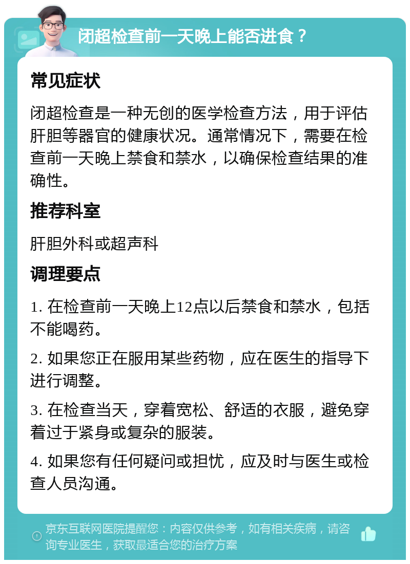 闭超检查前一天晚上能否进食？ 常见症状 闭超检查是一种无创的医学检查方法，用于评估肝胆等器官的健康状况。通常情况下，需要在检查前一天晚上禁食和禁水，以确保检查结果的准确性。 推荐科室 肝胆外科或超声科 调理要点 1. 在检查前一天晚上12点以后禁食和禁水，包括不能喝药。 2. 如果您正在服用某些药物，应在医生的指导下进行调整。 3. 在检查当天，穿着宽松、舒适的衣服，避免穿着过于紧身或复杂的服装。 4. 如果您有任何疑问或担忧，应及时与医生或检查人员沟通。