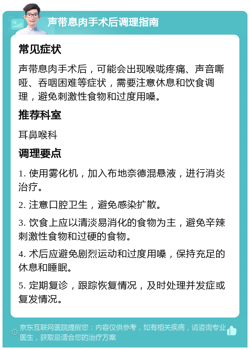 声带息肉手术后调理指南 常见症状 声带息肉手术后，可能会出现喉咙疼痛、声音嘶哑、吞咽困难等症状，需要注意休息和饮食调理，避免刺激性食物和过度用嗓。 推荐科室 耳鼻喉科 调理要点 1. 使用雾化机，加入布地奈德混悬液，进行消炎治疗。 2. 注意口腔卫生，避免感染扩散。 3. 饮食上应以清淡易消化的食物为主，避免辛辣刺激性食物和过硬的食物。 4. 术后应避免剧烈运动和过度用嗓，保持充足的休息和睡眠。 5. 定期复诊，跟踪恢复情况，及时处理并发症或复发情况。