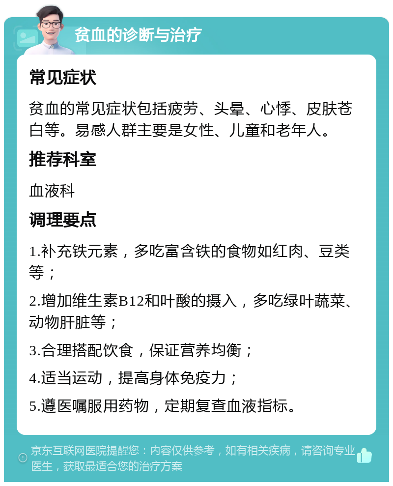 贫血的诊断与治疗 常见症状 贫血的常见症状包括疲劳、头晕、心悸、皮肤苍白等。易感人群主要是女性、儿童和老年人。 推荐科室 血液科 调理要点 1.补充铁元素，多吃富含铁的食物如红肉、豆类等； 2.增加维生素B12和叶酸的摄入，多吃绿叶蔬菜、动物肝脏等； 3.合理搭配饮食，保证营养均衡； 4.适当运动，提高身体免疫力； 5.遵医嘱服用药物，定期复查血液指标。