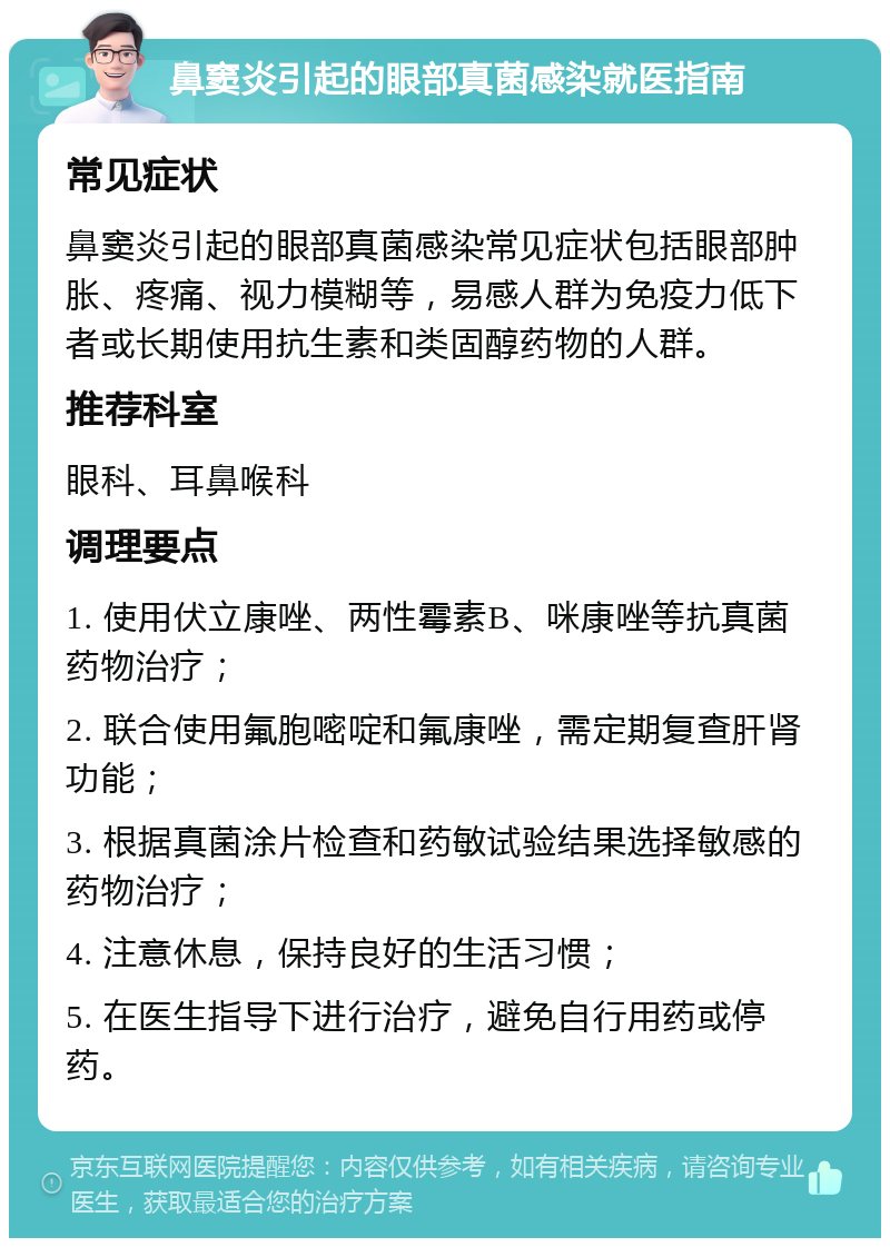 鼻窦炎引起的眼部真菌感染就医指南 常见症状 鼻窦炎引起的眼部真菌感染常见症状包括眼部肿胀、疼痛、视力模糊等，易感人群为免疫力低下者或长期使用抗生素和类固醇药物的人群。 推荐科室 眼科、耳鼻喉科 调理要点 1. 使用伏立康唑、两性霉素B、咪康唑等抗真菌药物治疗； 2. 联合使用氟胞嘧啶和氟康唑，需定期复查肝肾功能； 3. 根据真菌涂片检查和药敏试验结果选择敏感的药物治疗； 4. 注意休息，保持良好的生活习惯； 5. 在医生指导下进行治疗，避免自行用药或停药。