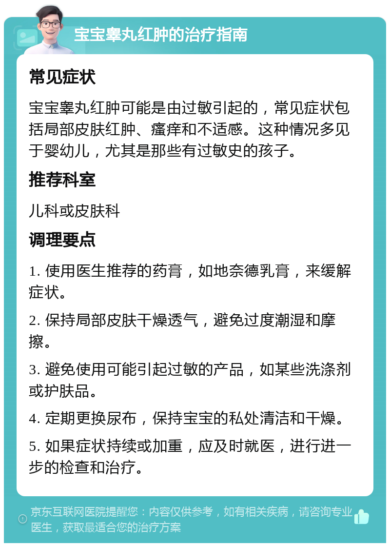 宝宝睾丸红肿的治疗指南 常见症状 宝宝睾丸红肿可能是由过敏引起的，常见症状包括局部皮肤红肿、瘙痒和不适感。这种情况多见于婴幼儿，尤其是那些有过敏史的孩子。 推荐科室 儿科或皮肤科 调理要点 1. 使用医生推荐的药膏，如地奈德乳膏，来缓解症状。 2. 保持局部皮肤干燥透气，避免过度潮湿和摩擦。 3. 避免使用可能引起过敏的产品，如某些洗涤剂或护肤品。 4. 定期更换尿布，保持宝宝的私处清洁和干燥。 5. 如果症状持续或加重，应及时就医，进行进一步的检查和治疗。