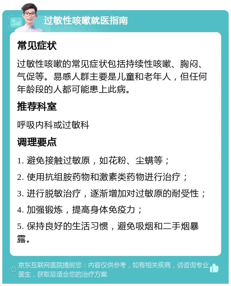 过敏性咳嗽就医指南 常见症状 过敏性咳嗽的常见症状包括持续性咳嗽、胸闷、气促等。易感人群主要是儿童和老年人，但任何年龄段的人都可能患上此病。 推荐科室 呼吸内科或过敏科 调理要点 1. 避免接触过敏原，如花粉、尘螨等； 2. 使用抗组胺药物和激素类药物进行治疗； 3. 进行脱敏治疗，逐渐增加对过敏原的耐受性； 4. 加强锻炼，提高身体免疫力； 5. 保持良好的生活习惯，避免吸烟和二手烟暴露。