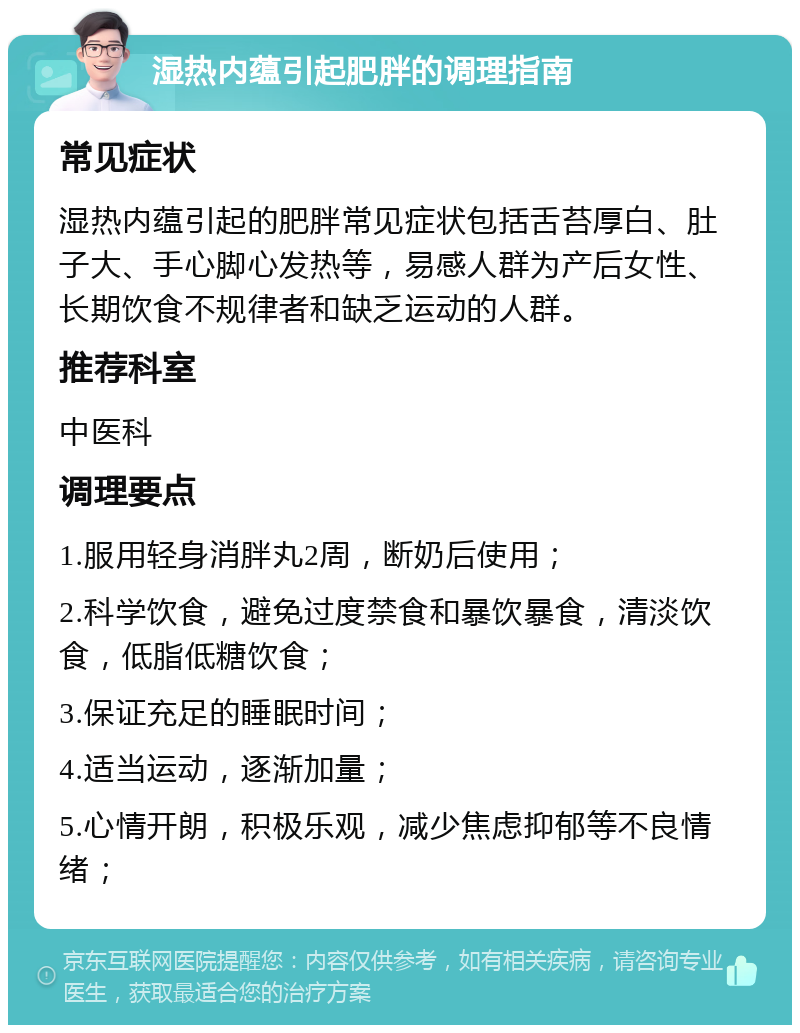 湿热内蕴引起肥胖的调理指南 常见症状 湿热内蕴引起的肥胖常见症状包括舌苔厚白、肚子大、手心脚心发热等，易感人群为产后女性、长期饮食不规律者和缺乏运动的人群。 推荐科室 中医科 调理要点 1.服用轻身消胖丸2周，断奶后使用； 2.科学饮食，避免过度禁食和暴饮暴食，清淡饮食，低脂低糖饮食； 3.保证充足的睡眠时间； 4.适当运动，逐渐加量； 5.心情开朗，积极乐观，减少焦虑抑郁等不良情绪；