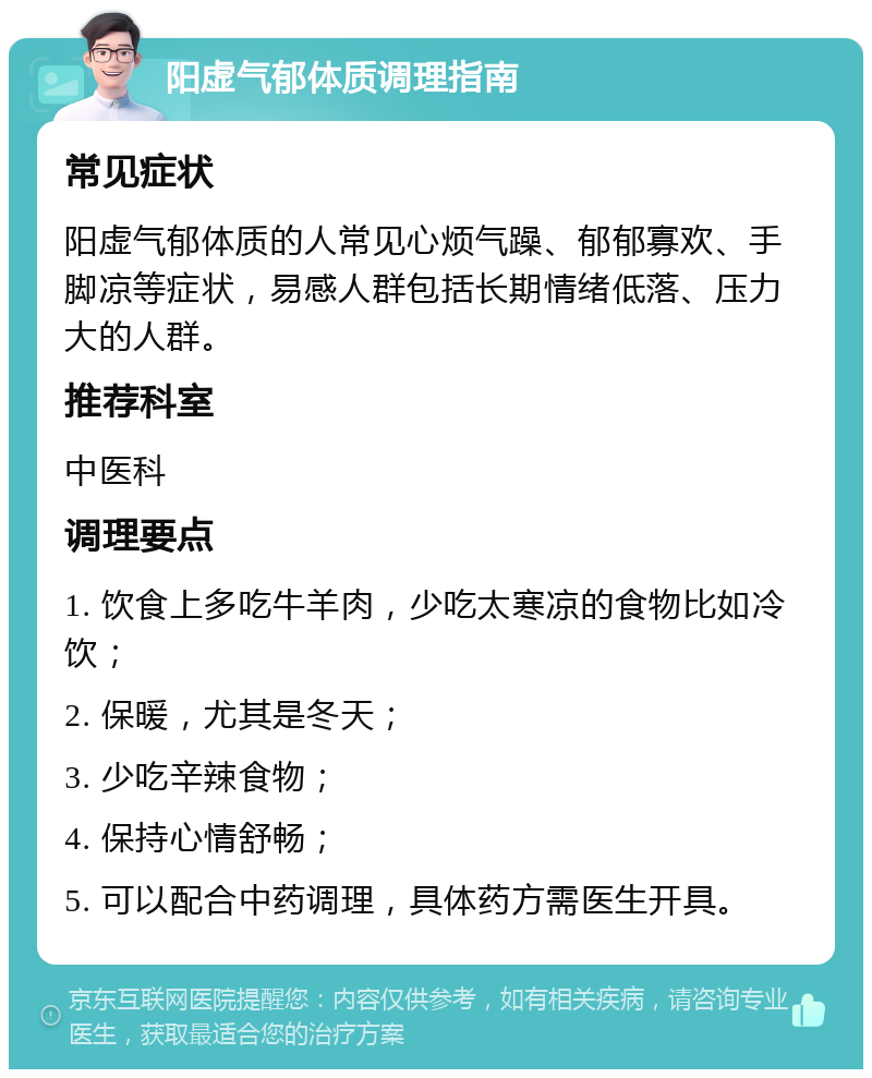 阳虚气郁体质调理指南 常见症状 阳虚气郁体质的人常见心烦气躁、郁郁寡欢、手脚凉等症状，易感人群包括长期情绪低落、压力大的人群。 推荐科室 中医科 调理要点 1. 饮食上多吃牛羊肉，少吃太寒凉的食物比如冷饮； 2. 保暖，尤其是冬天； 3. 少吃辛辣食物； 4. 保持心情舒畅； 5. 可以配合中药调理，具体药方需医生开具。