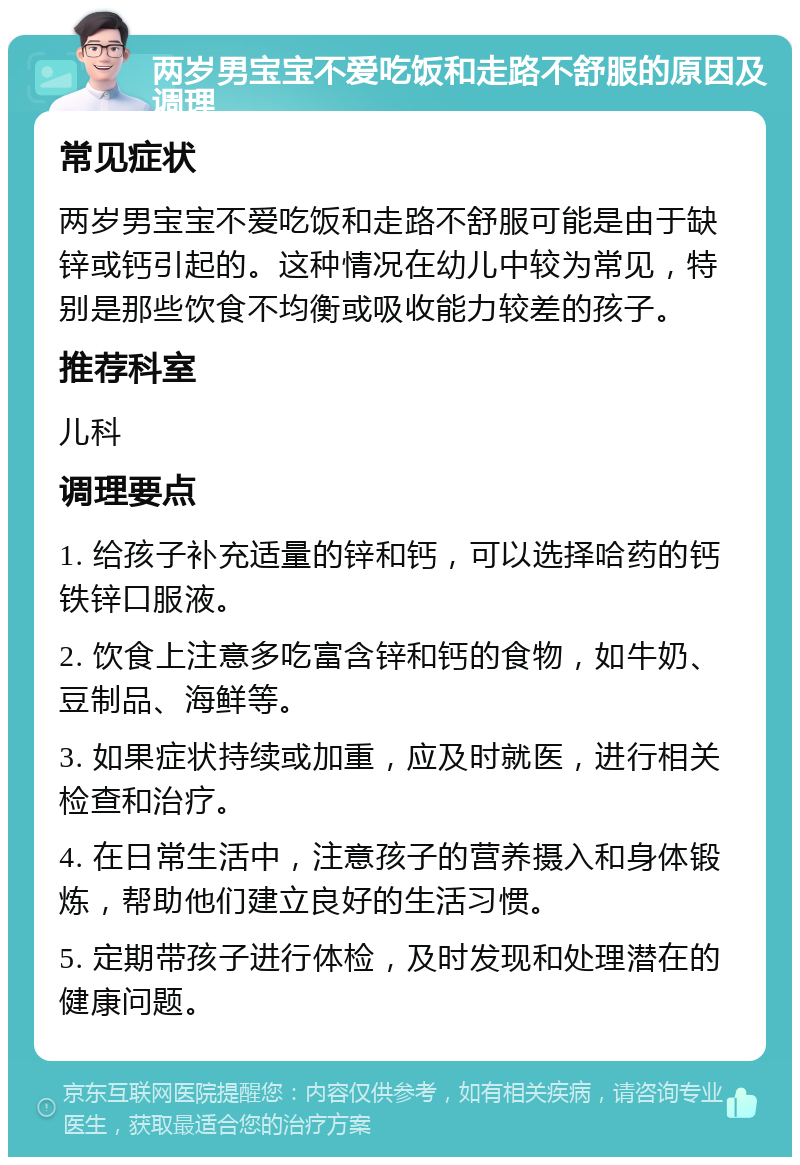 两岁男宝宝不爱吃饭和走路不舒服的原因及调理 常见症状 两岁男宝宝不爱吃饭和走路不舒服可能是由于缺锌或钙引起的。这种情况在幼儿中较为常见，特别是那些饮食不均衡或吸收能力较差的孩子。 推荐科室 儿科 调理要点 1. 给孩子补充适量的锌和钙，可以选择哈药的钙铁锌口服液。 2. 饮食上注意多吃富含锌和钙的食物，如牛奶、豆制品、海鲜等。 3. 如果症状持续或加重，应及时就医，进行相关检查和治疗。 4. 在日常生活中，注意孩子的营养摄入和身体锻炼，帮助他们建立良好的生活习惯。 5. 定期带孩子进行体检，及时发现和处理潜在的健康问题。