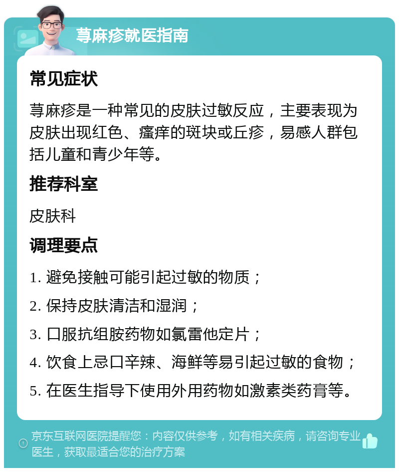 荨麻疹就医指南 常见症状 荨麻疹是一种常见的皮肤过敏反应，主要表现为皮肤出现红色、瘙痒的斑块或丘疹，易感人群包括儿童和青少年等。 推荐科室 皮肤科 调理要点 1. 避免接触可能引起过敏的物质； 2. 保持皮肤清洁和湿润； 3. 口服抗组胺药物如氯雷他定片； 4. 饮食上忌口辛辣、海鲜等易引起过敏的食物； 5. 在医生指导下使用外用药物如激素类药膏等。