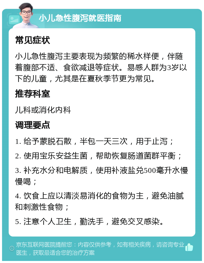 小儿急性腹泻就医指南 常见症状 小儿急性腹泻主要表现为频繁的稀水样便，伴随着腹部不适、食欲减退等症状。易感人群为3岁以下的儿童，尤其是在夏秋季节更为常见。 推荐科室 儿科或消化内科 调理要点 1. 给予蒙脱石散，半包一天三次，用于止泻； 2. 使用宝乐安益生菌，帮助恢复肠道菌群平衡； 3. 补充水分和电解质，使用补液盐兑500毫升水慢慢喝； 4. 饮食上应以清淡易消化的食物为主，避免油腻和刺激性食物； 5. 注意个人卫生，勤洗手，避免交叉感染。