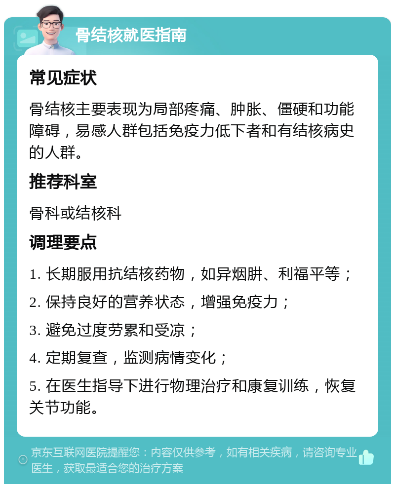 骨结核就医指南 常见症状 骨结核主要表现为局部疼痛、肿胀、僵硬和功能障碍，易感人群包括免疫力低下者和有结核病史的人群。 推荐科室 骨科或结核科 调理要点 1. 长期服用抗结核药物，如异烟肼、利福平等； 2. 保持良好的营养状态，增强免疫力； 3. 避免过度劳累和受凉； 4. 定期复查，监测病情变化； 5. 在医生指导下进行物理治疗和康复训练，恢复关节功能。