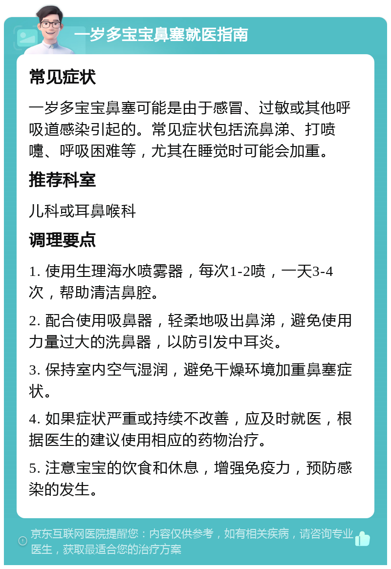 一岁多宝宝鼻塞就医指南 常见症状 一岁多宝宝鼻塞可能是由于感冒、过敏或其他呼吸道感染引起的。常见症状包括流鼻涕、打喷嚏、呼吸困难等，尤其在睡觉时可能会加重。 推荐科室 儿科或耳鼻喉科 调理要点 1. 使用生理海水喷雾器，每次1-2喷，一天3-4次，帮助清洁鼻腔。 2. 配合使用吸鼻器，轻柔地吸出鼻涕，避免使用力量过大的洗鼻器，以防引发中耳炎。 3. 保持室内空气湿润，避免干燥环境加重鼻塞症状。 4. 如果症状严重或持续不改善，应及时就医，根据医生的建议使用相应的药物治疗。 5. 注意宝宝的饮食和休息，增强免疫力，预防感染的发生。