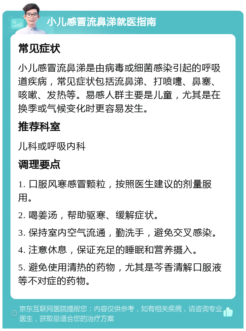 小儿感冒流鼻涕就医指南 常见症状 小儿感冒流鼻涕是由病毒或细菌感染引起的呼吸道疾病，常见症状包括流鼻涕、打喷嚏、鼻塞、咳嗽、发热等。易感人群主要是儿童，尤其是在换季或气候变化时更容易发生。 推荐科室 儿科或呼吸内科 调理要点 1. 口服风寒感冒颗粒，按照医生建议的剂量服用。 2. 喝姜汤，帮助驱寒、缓解症状。 3. 保持室内空气流通，勤洗手，避免交叉感染。 4. 注意休息，保证充足的睡眠和营养摄入。 5. 避免使用清热的药物，尤其是芩香清解口服液等不对症的药物。