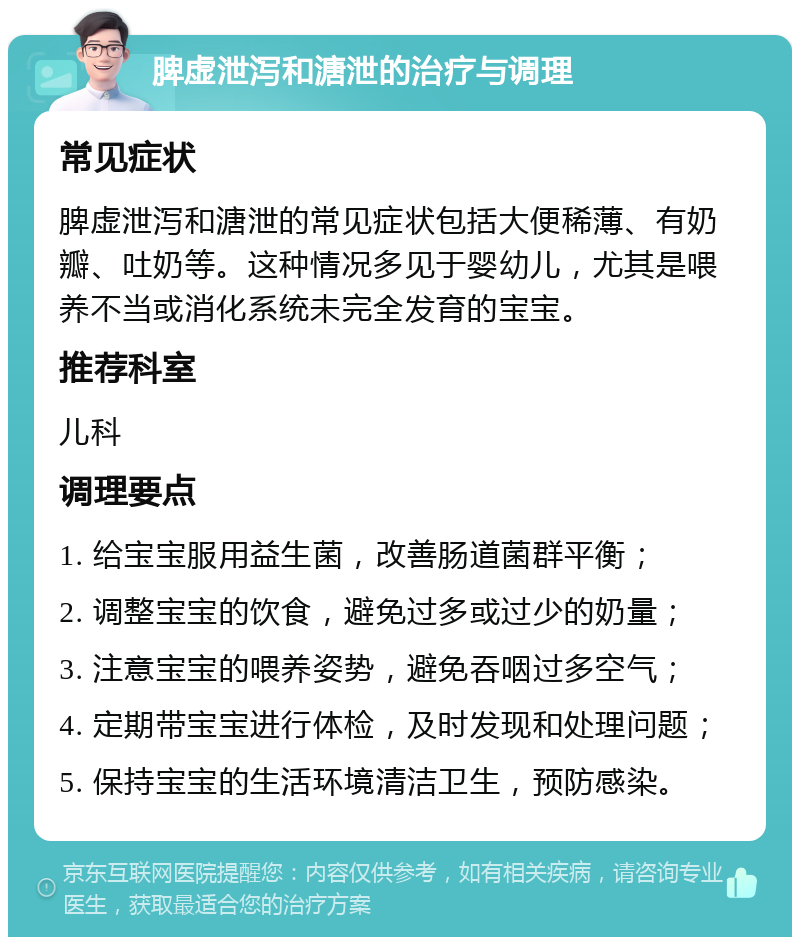 脾虚泄泻和溏泄的治疗与调理 常见症状 脾虚泄泻和溏泄的常见症状包括大便稀薄、有奶瓣、吐奶等。这种情况多见于婴幼儿，尤其是喂养不当或消化系统未完全发育的宝宝。 推荐科室 儿科 调理要点 1. 给宝宝服用益生菌，改善肠道菌群平衡； 2. 调整宝宝的饮食，避免过多或过少的奶量； 3. 注意宝宝的喂养姿势，避免吞咽过多空气； 4. 定期带宝宝进行体检，及时发现和处理问题； 5. 保持宝宝的生活环境清洁卫生，预防感染。