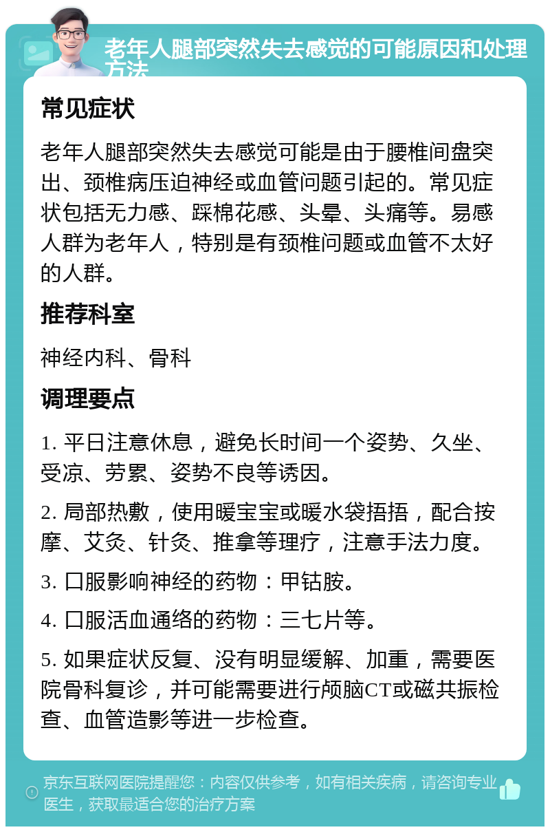 老年人腿部突然失去感觉的可能原因和处理方法 常见症状 老年人腿部突然失去感觉可能是由于腰椎间盘突出、颈椎病压迫神经或血管问题引起的。常见症状包括无力感、踩棉花感、头晕、头痛等。易感人群为老年人，特别是有颈椎问题或血管不太好的人群。 推荐科室 神经内科、骨科 调理要点 1. 平日注意休息，避免长时间一个姿势、久坐、受凉、劳累、姿势不良等诱因。 2. 局部热敷，使用暖宝宝或暖水袋捂捂，配合按摩、艾灸、针灸、推拿等理疗，注意手法力度。 3. 口服影响神经的药物：甲钴胺。 4. 口服活血通络的药物：三七片等。 5. 如果症状反复、没有明显缓解、加重，需要医院骨科复诊，并可能需要进行颅脑CT或磁共振检查、血管造影等进一步检查。