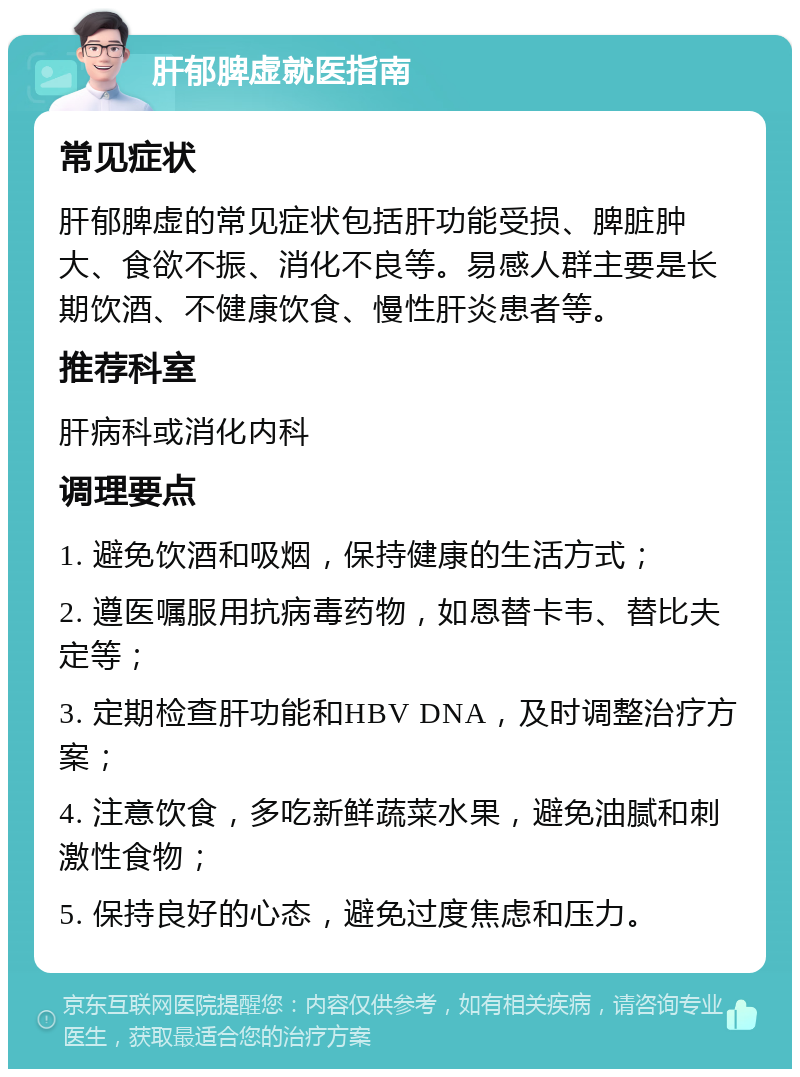 肝郁脾虚就医指南 常见症状 肝郁脾虚的常见症状包括肝功能受损、脾脏肿大、食欲不振、消化不良等。易感人群主要是长期饮酒、不健康饮食、慢性肝炎患者等。 推荐科室 肝病科或消化内科 调理要点 1. 避免饮酒和吸烟，保持健康的生活方式； 2. 遵医嘱服用抗病毒药物，如恩替卡韦、替比夫定等； 3. 定期检查肝功能和HBV DNA，及时调整治疗方案； 4. 注意饮食，多吃新鲜蔬菜水果，避免油腻和刺激性食物； 5. 保持良好的心态，避免过度焦虑和压力。