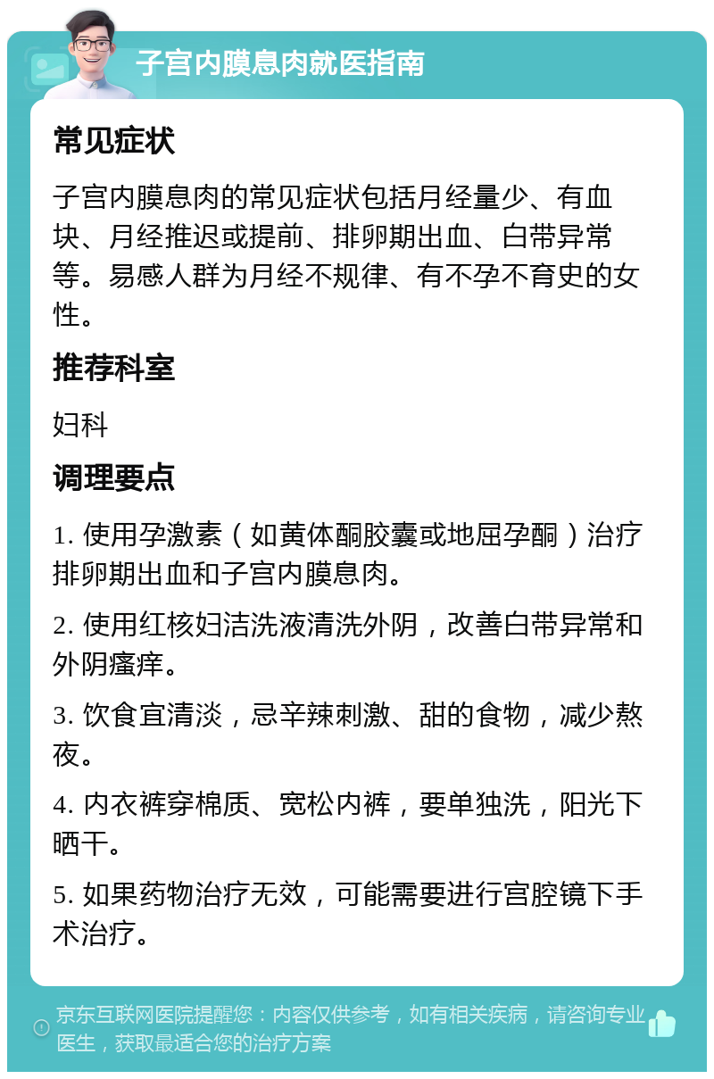 子宫内膜息肉就医指南 常见症状 子宫内膜息肉的常见症状包括月经量少、有血块、月经推迟或提前、排卵期出血、白带异常等。易感人群为月经不规律、有不孕不育史的女性。 推荐科室 妇科 调理要点 1. 使用孕激素（如黄体酮胶囊或地屈孕酮）治疗排卵期出血和子宫内膜息肉。 2. 使用红核妇洁洗液清洗外阴，改善白带异常和外阴瘙痒。 3. 饮食宜清淡，忌辛辣刺激、甜的食物，减少熬夜。 4. 内衣裤穿棉质、宽松内裤，要单独洗，阳光下晒干。 5. 如果药物治疗无效，可能需要进行宫腔镜下手术治疗。