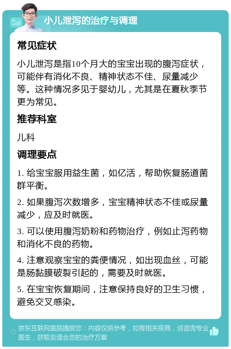 小儿泄泻的治疗与调理 常见症状 小儿泄泻是指10个月大的宝宝出现的腹泻症状，可能伴有消化不良、精神状态不佳、尿量减少等。这种情况多见于婴幼儿，尤其是在夏秋季节更为常见。 推荐科室 儿科 调理要点 1. 给宝宝服用益生菌，如亿活，帮助恢复肠道菌群平衡。 2. 如果腹泻次数增多，宝宝精神状态不佳或尿量减少，应及时就医。 3. 可以使用腹泻奶粉和药物治疗，例如止泻药物和消化不良的药物。 4. 注意观察宝宝的粪便情况，如出现血丝，可能是肠黏膜破裂引起的，需要及时就医。 5. 在宝宝恢复期间，注意保持良好的卫生习惯，避免交叉感染。