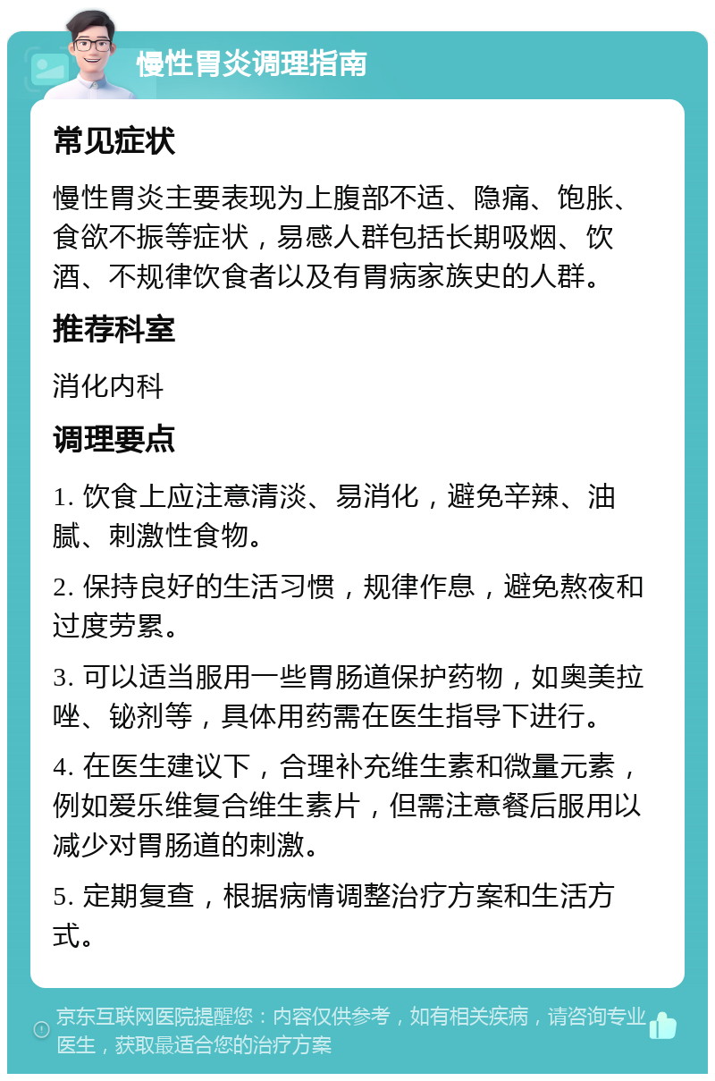 慢性胃炎调理指南 常见症状 慢性胃炎主要表现为上腹部不适、隐痛、饱胀、食欲不振等症状，易感人群包括长期吸烟、饮酒、不规律饮食者以及有胃病家族史的人群。 推荐科室 消化内科 调理要点 1. 饮食上应注意清淡、易消化，避免辛辣、油腻、刺激性食物。 2. 保持良好的生活习惯，规律作息，避免熬夜和过度劳累。 3. 可以适当服用一些胃肠道保护药物，如奥美拉唑、铋剂等，具体用药需在医生指导下进行。 4. 在医生建议下，合理补充维生素和微量元素，例如爱乐维复合维生素片，但需注意餐后服用以减少对胃肠道的刺激。 5. 定期复查，根据病情调整治疗方案和生活方式。