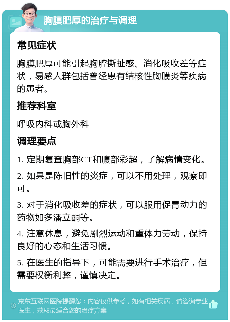 胸膜肥厚的治疗与调理 常见症状 胸膜肥厚可能引起胸腔撕扯感、消化吸收差等症状，易感人群包括曾经患有结核性胸膜炎等疾病的患者。 推荐科室 呼吸内科或胸外科 调理要点 1. 定期复查胸部CT和腹部彩超，了解病情变化。 2. 如果是陈旧性的炎症，可以不用处理，观察即可。 3. 对于消化吸收差的症状，可以服用促胃动力的药物如多潘立酮等。 4. 注意休息，避免剧烈运动和重体力劳动，保持良好的心态和生活习惯。 5. 在医生的指导下，可能需要进行手术治疗，但需要权衡利弊，谨慎决定。