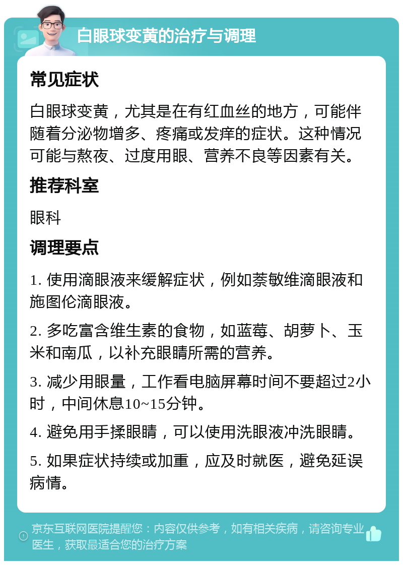 白眼球变黄的治疗与调理 常见症状 白眼球变黄，尤其是在有红血丝的地方，可能伴随着分泌物增多、疼痛或发痒的症状。这种情况可能与熬夜、过度用眼、营养不良等因素有关。 推荐科室 眼科 调理要点 1. 使用滴眼液来缓解症状，例如萘敏维滴眼液和施图伦滴眼液。 2. 多吃富含维生素的食物，如蓝莓、胡萝卜、玉米和南瓜，以补充眼睛所需的营养。 3. 减少用眼量，工作看电脑屏幕时间不要超过2小时，中间休息10~15分钟。 4. 避免用手揉眼睛，可以使用洗眼液冲洗眼睛。 5. 如果症状持续或加重，应及时就医，避免延误病情。