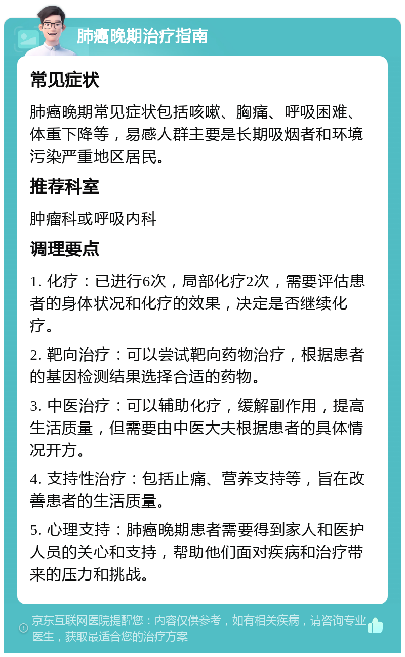 肺癌晚期治疗指南 常见症状 肺癌晚期常见症状包括咳嗽、胸痛、呼吸困难、体重下降等，易感人群主要是长期吸烟者和环境污染严重地区居民。 推荐科室 肿瘤科或呼吸内科 调理要点 1. 化疗：已进行6次，局部化疗2次，需要评估患者的身体状况和化疗的效果，决定是否继续化疗。 2. 靶向治疗：可以尝试靶向药物治疗，根据患者的基因检测结果选择合适的药物。 3. 中医治疗：可以辅助化疗，缓解副作用，提高生活质量，但需要由中医大夫根据患者的具体情况开方。 4. 支持性治疗：包括止痛、营养支持等，旨在改善患者的生活质量。 5. 心理支持：肺癌晚期患者需要得到家人和医护人员的关心和支持，帮助他们面对疾病和治疗带来的压力和挑战。