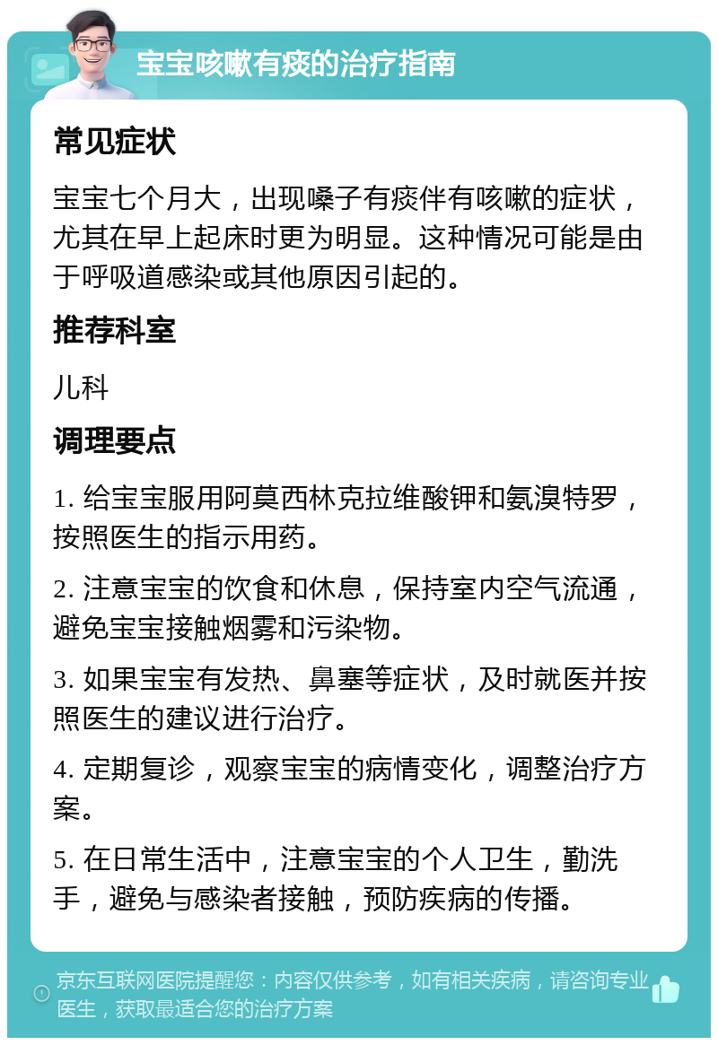 宝宝咳嗽有痰的治疗指南 常见症状 宝宝七个月大，出现嗓子有痰伴有咳嗽的症状，尤其在早上起床时更为明显。这种情况可能是由于呼吸道感染或其他原因引起的。 推荐科室 儿科 调理要点 1. 给宝宝服用阿莫西林克拉维酸钾和氨溴特罗，按照医生的指示用药。 2. 注意宝宝的饮食和休息，保持室内空气流通，避免宝宝接触烟雾和污染物。 3. 如果宝宝有发热、鼻塞等症状，及时就医并按照医生的建议进行治疗。 4. 定期复诊，观察宝宝的病情变化，调整治疗方案。 5. 在日常生活中，注意宝宝的个人卫生，勤洗手，避免与感染者接触，预防疾病的传播。