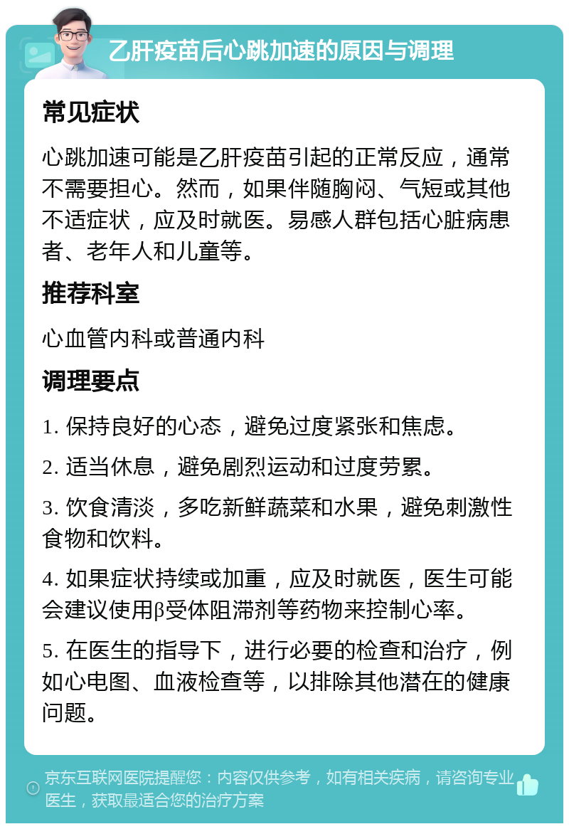 乙肝疫苗后心跳加速的原因与调理 常见症状 心跳加速可能是乙肝疫苗引起的正常反应，通常不需要担心。然而，如果伴随胸闷、气短或其他不适症状，应及时就医。易感人群包括心脏病患者、老年人和儿童等。 推荐科室 心血管内科或普通内科 调理要点 1. 保持良好的心态，避免过度紧张和焦虑。 2. 适当休息，避免剧烈运动和过度劳累。 3. 饮食清淡，多吃新鲜蔬菜和水果，避免刺激性食物和饮料。 4. 如果症状持续或加重，应及时就医，医生可能会建议使用β受体阻滞剂等药物来控制心率。 5. 在医生的指导下，进行必要的检查和治疗，例如心电图、血液检查等，以排除其他潜在的健康问题。