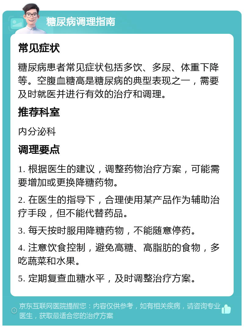 糖尿病调理指南 常见症状 糖尿病患者常见症状包括多饮、多尿、体重下降等。空腹血糖高是糖尿病的典型表现之一，需要及时就医并进行有效的治疗和调理。 推荐科室 内分泌科 调理要点 1. 根据医生的建议，调整药物治疗方案，可能需要增加或更换降糖药物。 2. 在医生的指导下，合理使用某产品作为辅助治疗手段，但不能代替药品。 3. 每天按时服用降糖药物，不能随意停药。 4. 注意饮食控制，避免高糖、高脂肪的食物，多吃蔬菜和水果。 5. 定期复查血糖水平，及时调整治疗方案。