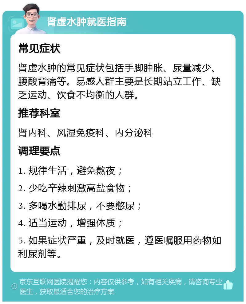 肾虚水肿就医指南 常见症状 肾虚水肿的常见症状包括手脚肿胀、尿量减少、腰酸背痛等。易感人群主要是长期站立工作、缺乏运动、饮食不均衡的人群。 推荐科室 肾内科、风湿免疫科、内分泌科 调理要点 1. 规律生活，避免熬夜； 2. 少吃辛辣刺激高盐食物； 3. 多喝水勤排尿，不要憋尿； 4. 适当运动，增强体质； 5. 如果症状严重，及时就医，遵医嘱服用药物如利尿剂等。