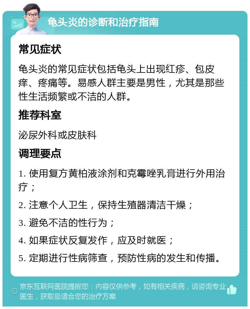 龟头炎的诊断和治疗指南 常见症状 龟头炎的常见症状包括龟头上出现红疹、包皮痒、疼痛等。易感人群主要是男性，尤其是那些性生活频繁或不洁的人群。 推荐科室 泌尿外科或皮肤科 调理要点 1. 使用复方黄柏液涂剂和克霉唑乳膏进行外用治疗； 2. 注意个人卫生，保持生殖器清洁干燥； 3. 避免不洁的性行为； 4. 如果症状反复发作，应及时就医； 5. 定期进行性病筛查，预防性病的发生和传播。