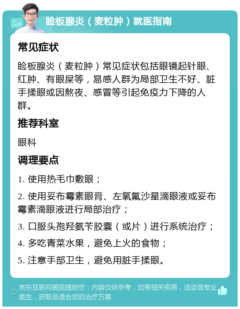 睑板腺炎（麦粒肿）就医指南 常见症状 睑板腺炎（麦粒肿）常见症状包括眼镜起针眼、红肿、有眼屎等，易感人群为局部卫生不好、脏手揉眼或因熬夜、感冒等引起免疫力下降的人群。 推荐科室 眼科 调理要点 1. 使用热毛巾敷眼； 2. 使用妥布霉素眼膏、左氧氟沙星滴眼液或妥布霉素滴眼液进行局部治疗； 3. 口服头孢羟氨苄胶囊（或片）进行系统治疗； 4. 多吃青菜水果，避免上火的食物； 5. 注意手部卫生，避免用脏手揉眼。