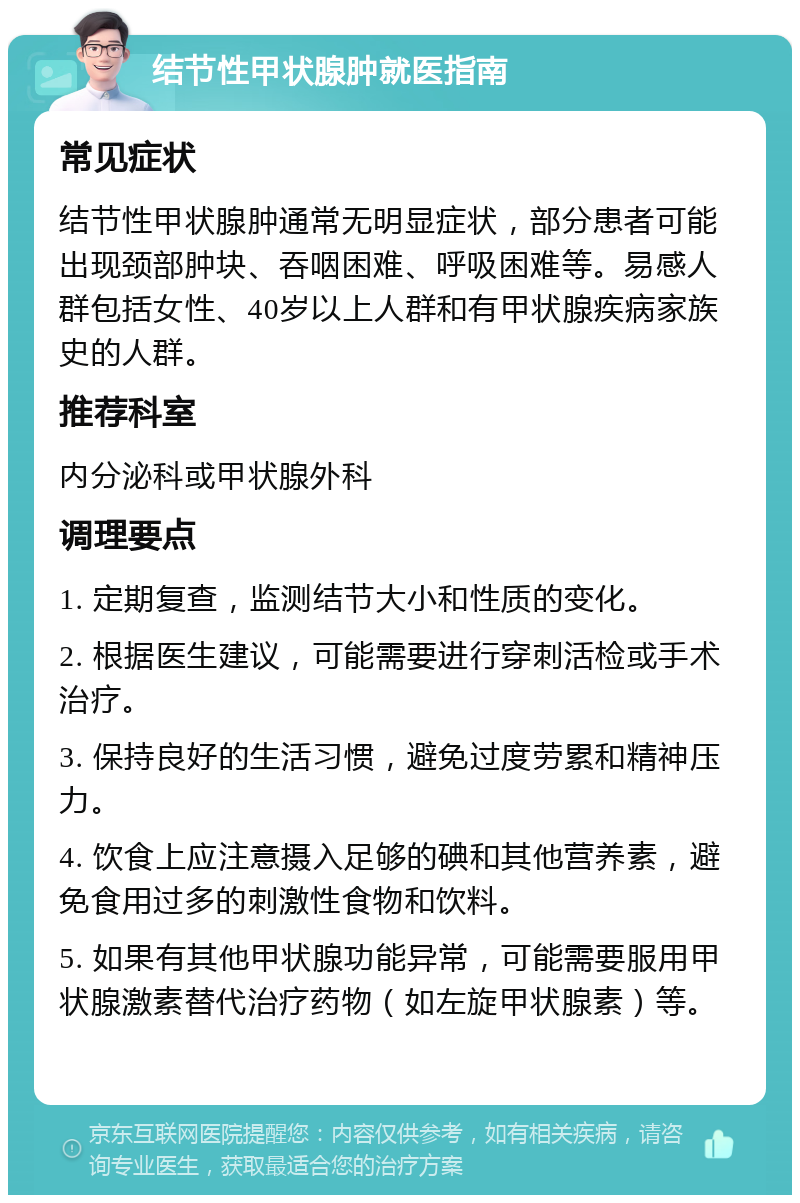 结节性甲状腺肿就医指南 常见症状 结节性甲状腺肿通常无明显症状，部分患者可能出现颈部肿块、吞咽困难、呼吸困难等。易感人群包括女性、40岁以上人群和有甲状腺疾病家族史的人群。 推荐科室 内分泌科或甲状腺外科 调理要点 1. 定期复查，监测结节大小和性质的变化。 2. 根据医生建议，可能需要进行穿刺活检或手术治疗。 3. 保持良好的生活习惯，避免过度劳累和精神压力。 4. 饮食上应注意摄入足够的碘和其他营养素，避免食用过多的刺激性食物和饮料。 5. 如果有其他甲状腺功能异常，可能需要服用甲状腺激素替代治疗药物（如左旋甲状腺素）等。