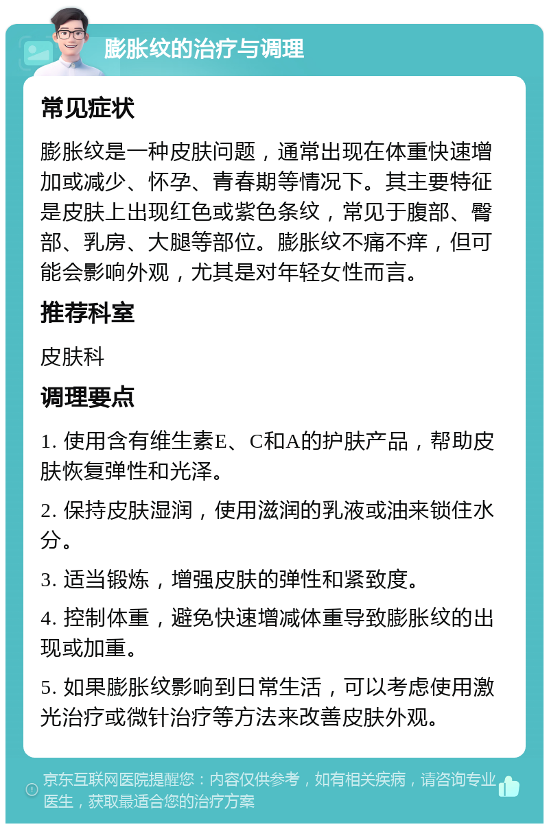 膨胀纹的治疗与调理 常见症状 膨胀纹是一种皮肤问题，通常出现在体重快速增加或减少、怀孕、青春期等情况下。其主要特征是皮肤上出现红色或紫色条纹，常见于腹部、臀部、乳房、大腿等部位。膨胀纹不痛不痒，但可能会影响外观，尤其是对年轻女性而言。 推荐科室 皮肤科 调理要点 1. 使用含有维生素E、C和A的护肤产品，帮助皮肤恢复弹性和光泽。 2. 保持皮肤湿润，使用滋润的乳液或油来锁住水分。 3. 适当锻炼，增强皮肤的弹性和紧致度。 4. 控制体重，避免快速增减体重导致膨胀纹的出现或加重。 5. 如果膨胀纹影响到日常生活，可以考虑使用激光治疗或微针治疗等方法来改善皮肤外观。