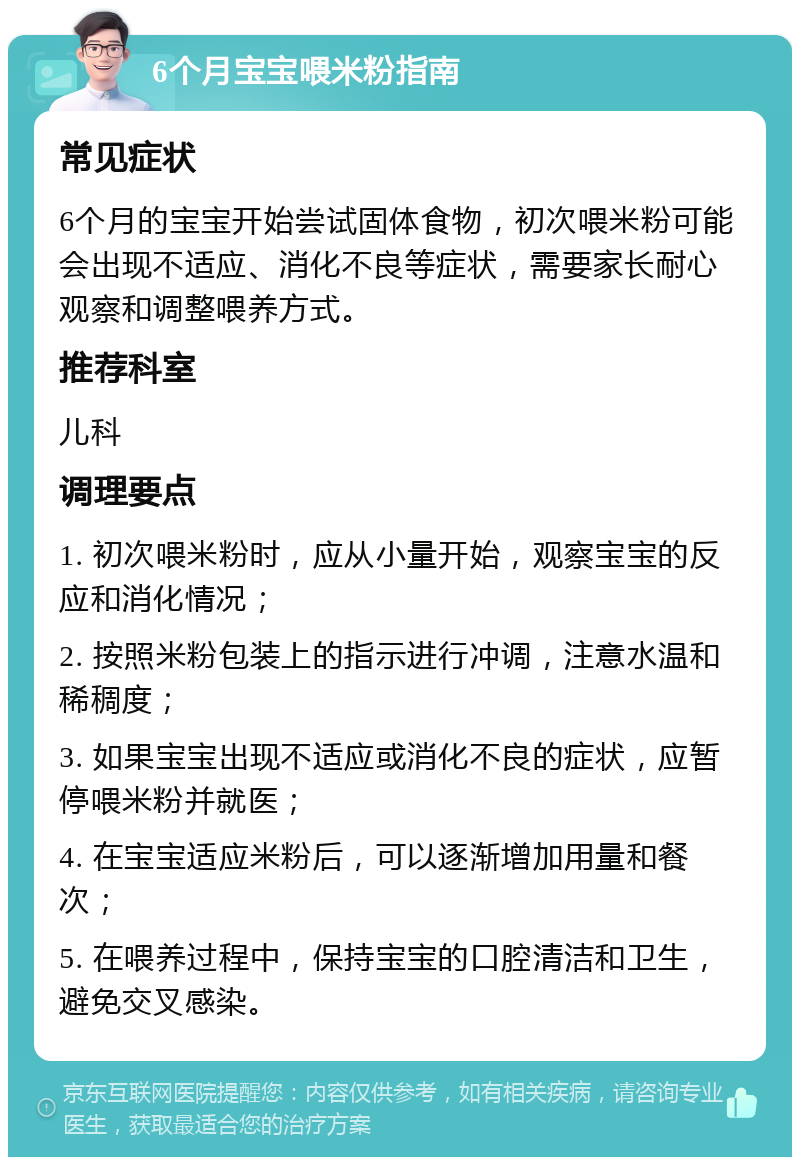 6个月宝宝喂米粉指南 常见症状 6个月的宝宝开始尝试固体食物，初次喂米粉可能会出现不适应、消化不良等症状，需要家长耐心观察和调整喂养方式。 推荐科室 儿科 调理要点 1. 初次喂米粉时，应从小量开始，观察宝宝的反应和消化情况； 2. 按照米粉包装上的指示进行冲调，注意水温和稀稠度； 3. 如果宝宝出现不适应或消化不良的症状，应暂停喂米粉并就医； 4. 在宝宝适应米粉后，可以逐渐增加用量和餐次； 5. 在喂养过程中，保持宝宝的口腔清洁和卫生，避免交叉感染。