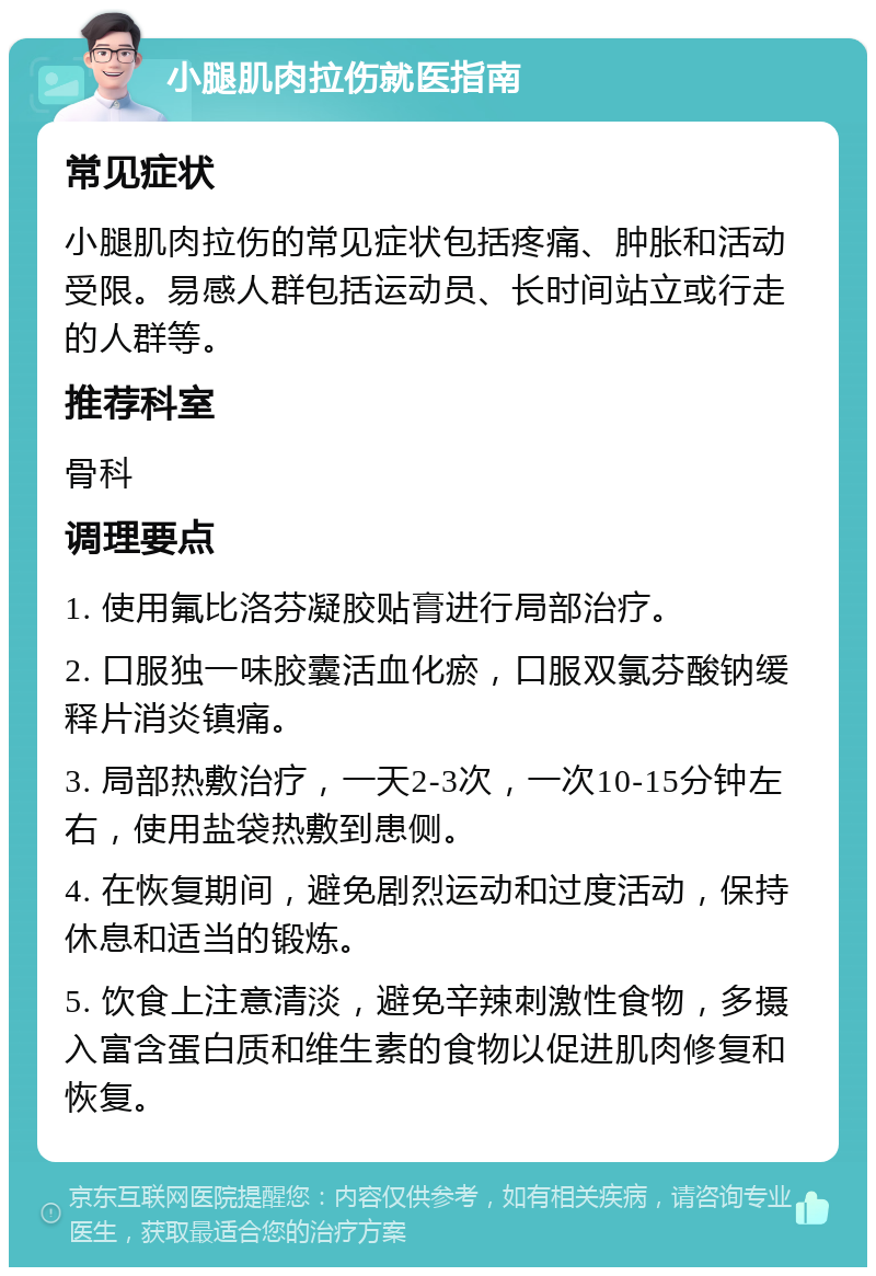 小腿肌肉拉伤就医指南 常见症状 小腿肌肉拉伤的常见症状包括疼痛、肿胀和活动受限。易感人群包括运动员、长时间站立或行走的人群等。 推荐科室 骨科 调理要点 1. 使用氟比洛芬凝胶贴膏进行局部治疗。 2. 口服独一味胶囊活血化瘀，口服双氯芬酸钠缓释片消炎镇痛。 3. 局部热敷治疗，一天2-3次，一次10-15分钟左右，使用盐袋热敷到患侧。 4. 在恢复期间，避免剧烈运动和过度活动，保持休息和适当的锻炼。 5. 饮食上注意清淡，避免辛辣刺激性食物，多摄入富含蛋白质和维生素的食物以促进肌肉修复和恢复。